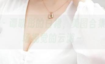 青豆客 - 谭晓彤的白裙,美图合集真是一场视觉的云游~